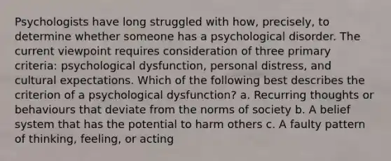 Psychologists have long struggled with how, precisely, to determine whether someone has a psychological disorder. The current viewpoint requires consideration of three primary criteria: psychological dysfunction, personal distress, and cultural expectations. Which of the following best describes the criterion of a psychological dysfunction? a. Recurring thoughts or behaviours that deviate from the norms of society b. A belief system that has the potential to harm others c. A faulty pattern of thinking, feeling, or acting