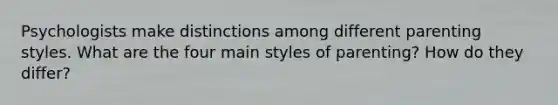 Psychologists make distinctions among different parenting styles. What are the four main styles of parenting? How do they differ?