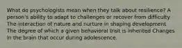 What do psychologists mean when they talk about resilience? A person's ability to adapt to challenges or recover from difficulty The interaction of nature and nurture in shaping development The degree of which a given behavioral trait is inherited Changes in the brain that occur during adolescence.