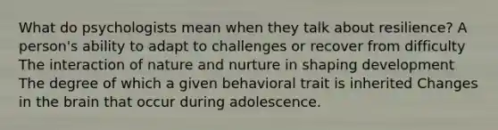 What do psychologists mean when they talk about resilience? A person's ability to adapt to challenges or recover from difficulty The interaction of nature and nurture in shaping development The degree of which a given behavioral trait is inherited Changes in the brain that occur during adolescence.