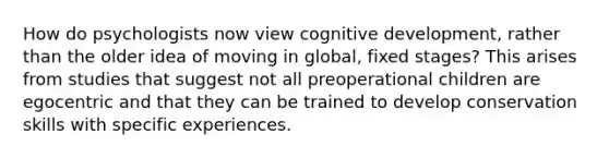 How do psychologists now view cognitive development, rather than the older idea of moving in global, fixed stages? This arises from studies that suggest not all preoperational children are egocentric and that they can be trained to develop conservation skills with specific experiences.