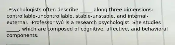 -Psychologists often describe _____ along three dimensions: controllable-uncontrollable, stable-unstable, and internal-external. -Professor Wú is a research psychologist. She studies _____, which are composed of cognitive, affective, and behavioral components.