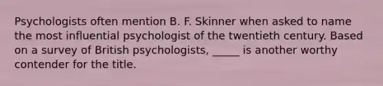 Psychologists often mention B. F. Skinner when asked to name the most influential psychologist of the twentieth century. Based on a survey of British psychologists, _____ is another worthy contender for the title.