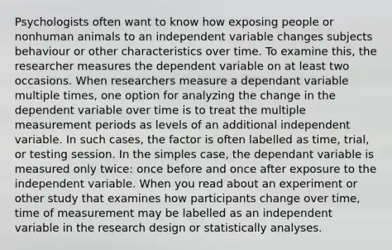 Psychologists often want to know how exposing people or nonhuman animals to an independent variable changes subjects behaviour or other characteristics over time. To examine this, the researcher measures the dependent variable on at least two occasions. When researchers measure a dependant variable multiple times, one option for analyzing the change in the dependent variable over time is to treat the multiple measurement periods as levels of an additional independent variable. In such cases, the factor is often labelled as time, trial, or testing session. In the simples case, the dependant variable is measured only twice: once before and once after exposure to the independent variable. When you read about an experiment or other study that examines how participants change over time, time of measurement may be labelled as an independent variable in the research design or statistically analyses.