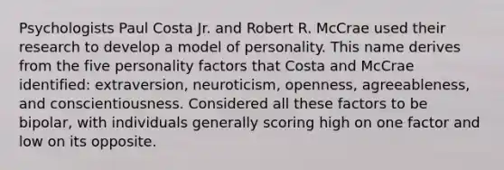 Psychologists Paul Costa Jr. and Robert R. McCrae used their research to develop a model of personality. This name derives from the five personality factors that Costa and McCrae identified: extraversion, neuroticism, openness, agreeableness, and conscientiousness. Considered all these factors to be bipolar, with individuals generally scoring high on one factor and low on its opposite.