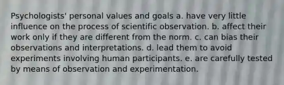 Psychologists' personal values and goals a. have very little influence on the process of scientific observation. b. affect their work only if they are different from the norm. c. can bias their observations and interpretations. d. lead them to avoid experiments involving human participants. e. are carefully tested by means of observation and experimentation.