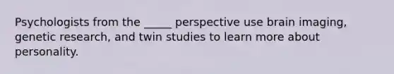 Psychologists from the _____ perspective use brain imaging, genetic research, and twin studies to learn more about personality.