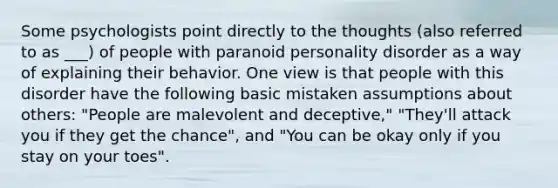 Some psychologists point directly to the thoughts (also referred to as ___) of people with paranoid personality disorder as a way of explaining their behavior. One view is that people with this disorder have the following basic mistaken assumptions about others: "People are malevolent and deceptive," "They'll attack you if they get the chance", and "You can be okay only if you stay on your toes".