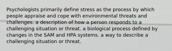 Psychologists primarily define stress as the process by which people appraise and cope with environmental threats and challenges. a description of how a person responds to a challenging situation or threat. a biological process defined by changes in the SAM and HPA systems. a way to describe a challenging situation or threat.