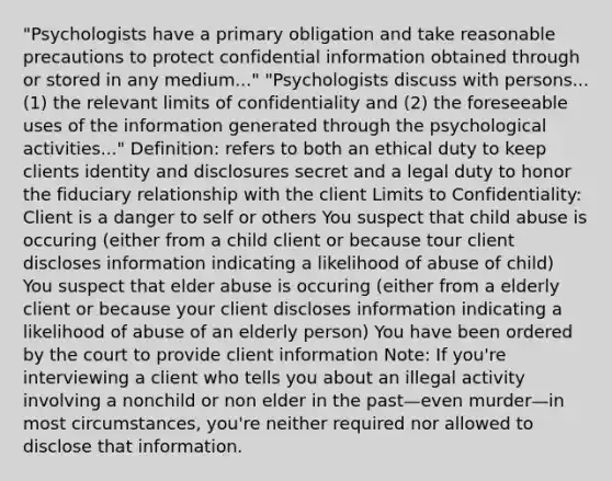 "Psychologists have a primary obligation and take reasonable precautions to protect confidential information obtained through or stored in any medium..." "Psychologists discuss with persons...(1) the relevant limits of confidentiality and (2) the foreseeable uses of the information generated through the psychological activities..." Definition: refers to both an ethical duty to keep clients identity and disclosures secret and a legal duty to honor the fiduciary relationship with the client Limits to Confidentiality: Client is a danger to self or others You suspect that child abuse is occuring (either from a child client or because tour client discloses information indicating a likelihood of abuse of child) You suspect that elder abuse is occuring (either from a elderly client or because your client discloses information indicating a likelihood of abuse of an elderly person) You have been ordered by the court to provide client information Note: If you're interviewing a client who tells you about an illegal activity involving a nonchild or non elder in the past—even murder—in most circumstances, you're neither required nor allowed to disclose that information.