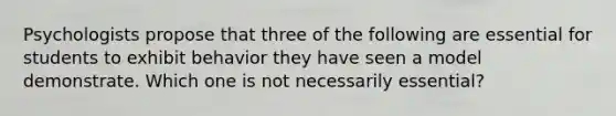 Psychologists propose that three of the following are essential for students to exhibit behavior they have seen a model demonstrate. Which one is not necessarily essential?