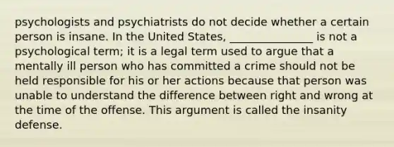 psychologists and psychiatrists do not decide whether a certain person is insane. In the United States, _______________ is not a psychological term; it is a legal term used to argue that a mentally ill person who has committed a crime should not be held responsible for his or her actions because that person was unable to understand the difference between right and wrong at the time of the offense. This argument is called the insanity defense.