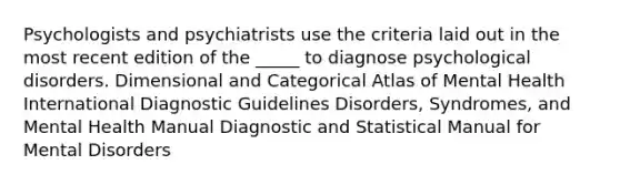 Psychologists and psychiatrists use the criteria laid out in the most recent edition of the _____ to diagnose psychological disorders. Dimensional and Categorical Atlas of Mental Health International Diagnostic Guidelines Disorders, Syndromes, and Mental Health Manual Diagnostic and Statistical Manual for Mental Disorders