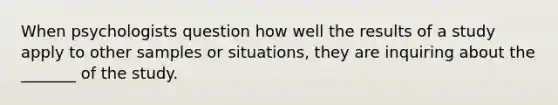 When psychologists question how well the results of a study apply to other samples or situations, they are inquiring about the _______ of the study.