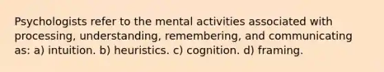 Psychologists refer to the mental activities associated with processing, understanding, remembering, and communicating as: a) intuition. b) heuristics. c) cognition. d) framing.