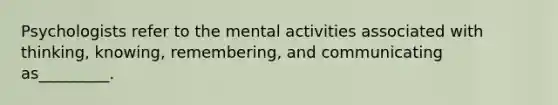 Psychologists refer to the mental activities associated with thinking, knowing, remembering, and communicating as_________.