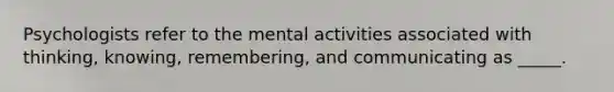 Psychologists refer to the mental activities associated with thinking, knowing, remembering, and communicating as _____.