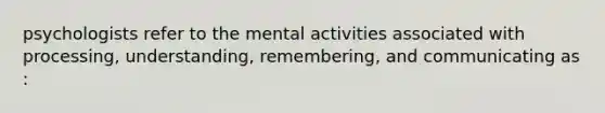 psychologists refer to the mental activities associated with processing, understanding, remembering, and communicating as :