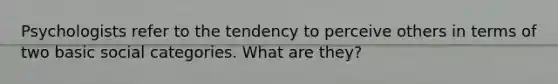 Psychologists refer to the tendency to perceive others in terms of two basic social categories. What are they?