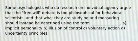 Some psychologists who do research on individual agency argue that the "free will" debate is too philosophical for behavioral scientists, and that what they are studying and measuring should instead be described using the term _______________. a) implicit personality b) illusion of control c) voluntary action d) uncertainty principles