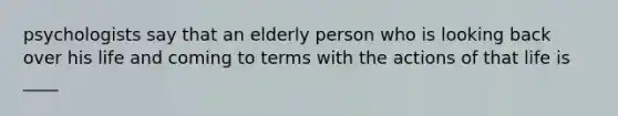 psychologists say that an elderly person who is looking back over his life and coming to terms with the actions of that life is ____