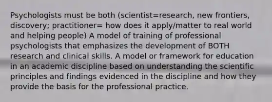 Psychologists must be both (scientist=research, new frontiers, discovery; practitioner= how does it apply/matter to real world and helping people) A model of training of professional psychologists that emphasizes the development of BOTH research and clinical skills. A model or framework for education in an academic discipline based on understanding the scientific principles and findings evidenced in the discipline and how they provide the basis for the professional practice.