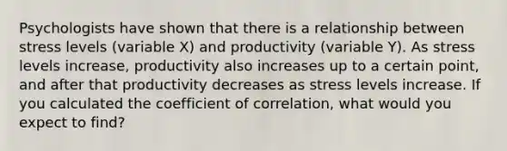 Psychologists have shown that there is a relationship between stress levels (variable X) and productivity (variable Y). As stress levels increase, productivity also increases up to a certain point, and after that productivity decreases as stress levels increase. If you calculated the coefficient of correlation, what would you expect to find?