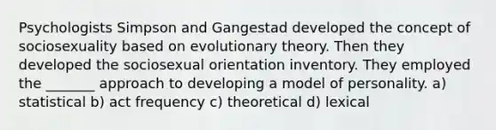 Psychologists Simpson and Gangestad developed the concept of sociosexuality based on evolutionary theory. Then they developed the sociosexual orientation inventory. They employed the _______ approach to developing a model of personality. a) statistical b) act frequency c) theoretical d) lexical