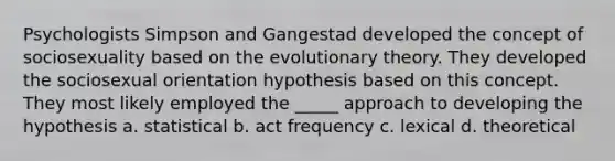 Psychologists Simpson and Gangestad developed the concept of sociosexuality based on the evolutionary theory. They developed the sociosexual orientation hypothesis based on this concept. They most likely employed the _____ approach to developing the hypothesis a. statistical b. act frequency c. lexical d. theoretical