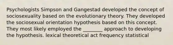 Psychologists Simpson and Gangestad developed the concept of sociosexuality based on the evolutionary theory. They developed the sociosexual orientation hypothesis based on this concept. They most likely employed the ________ approach to developing the hypothesis. lexical theoretical act frequency statistical