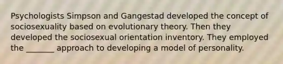 Psychologists Simpson and Gangestad developed the concept of sociosexuality based on evolutionary theory. Then they developed the sociosexual orientation inventory. They employed the _______ approach to developing a model of personality.