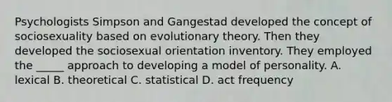 Psychologists Simpson and Gangestad developed the concept of sociosexuality based on evolutionary theory. Then they developed the sociosexual orientation inventory. They employed the _____ approach to developing a model of personality. A. lexical B. theoretical C. statistical D. act frequency