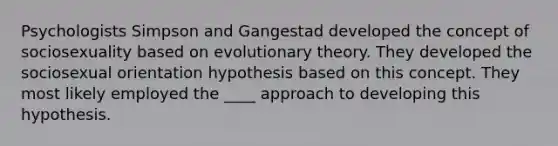 Psychologists Simpson and Gangestad developed the concept of sociosexuality based on evolutionary theory. They developed the sociosexual orientation hypothesis based on this concept. They most likely employed the ____ approach to developing this hypothesis.