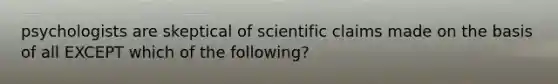 psychologists are skeptical of scientific claims made on the basis of all EXCEPT which of the following?