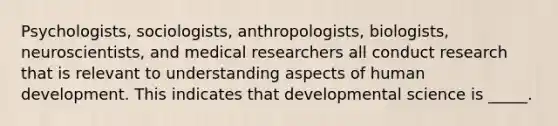 Psychologists, sociologists, anthropologists, biologists, neuroscientists, and medical researchers all conduct research that is relevant to understanding aspects of human development. This indicates that developmental science is _____.