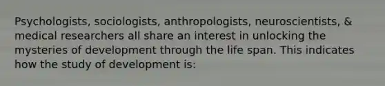 Psychologists, sociologists, anthropologists, neuroscientists, & medical researchers all share an interest in unlocking the mysteries of development through the life span. This indicates how the study of development is: