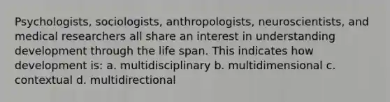 Psychologists, sociologists, anthropologists, neuroscientists, and medical researchers all share an interest in understanding development through the life span. This indicates how development is: a. multidisciplinary b. multidimensional c. contextual d. multidirectional