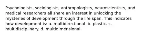 Psychologists, sociologists, anthropologists, neuroscientists, and medical researchers all share an interest in unlocking the mysteries of development through the life span. This indicates how development is: a. multidirectional .b. plastic. c. multidisciplinary. d. multidimensional.