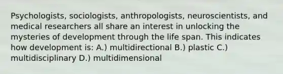 Psychologists, sociologists, anthropologists, neuroscientists, and medical researchers all share an interest in unlocking the mysteries of development through the life span. This indicates how development is: A.) multidirectional B.) plastic C.) multidisciplinary D.) multidimensional