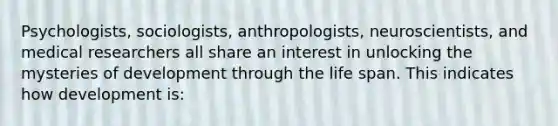 Psychologists, sociologists, anthropologists, neuroscientists, and medical researchers all share an interest in unlocking the mysteries of development through the life span. This indicates how development is: