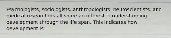 Psychologists, sociologists, anthropologists, neuroscientists, and medical researchers all share an interest in understanding development through the life span. This indicates how development is: