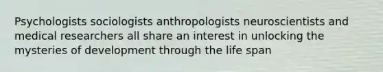 Psychologists sociologists anthropologists neuroscientists and medical researchers all share an interest in unlocking the mysteries of development through the life span