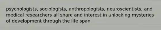 psychologists, sociologists, anthropologists, neuroscientists, and medical researchers all share and interest in unlocking mysteries of development through the life span