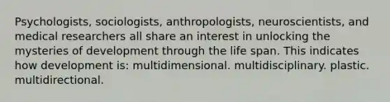 Psychologists, sociologists, anthropologists, neuroscientists, and medical researchers all share an interest in unlocking the mysteries of development through the life span. This indicates how development is: multidimensional. multidisciplinary. plastic. multidirectional.