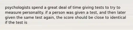 psychologists spend a great deal of time giving tests to try to measure personality. if a person was given a test, and then later given the same test again, the score should be close to identical if the test is