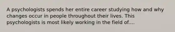 A psychologists spends her entire career studying how and why changes occur in people throughout their lives. This psychologists is most likely working in the field of....