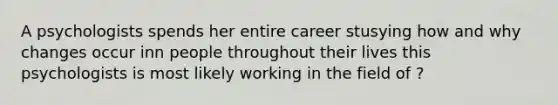 A psychologists spends her entire career stusying how and why changes occur inn people throughout their lives this psychologists is most likely working in the field of ?