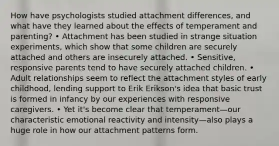 How have psychologists studied attachment differences, and what have they learned about the effects of temperament and parenting? • Attachment has been studied in strange situation experiments, which show that some children are securely attached and others are insecurely attached. • Sensitive, responsive parents tend to have securely attached children. • Adult relationships seem to reflect the attachment styles of early childhood, lending support to Erik Erikson's idea that basic trust is formed in infancy by our experiences with responsive caregivers. • Yet it's become clear that temperament—our characteristic emotional reactivity and intensity—also plays a huge role in how our attachment patterns form.