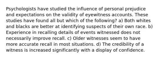 Psychologists have studied the influence of personal prejudice and expectations on the validity of eyewitness accounts. These studies have found all but which of the following? a) Both whites and blacks are better at identifying suspects of their own race. b) Experience in recalling details of events witnessed does not necessarily improve recall. c) Older witnesses seem to have more accurate recall in most situations. d) The credibility of a witness is increased significantly with a display of confidence.