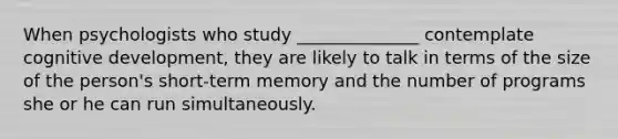 When psychologists who study ______________ contemplate cognitive development, they are likely to talk in terms of the size of the person's short-term memory and the number of programs she or he can run simultaneously.